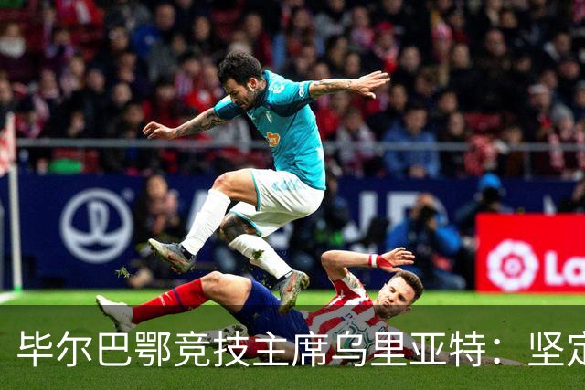 毕尔巴鄂竞技主席乌里亚特：坚定信赖现有阵容，力争欧战资格